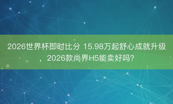 2026世界杯即时比分 15.98万起舒心成就升级,2026款尚界H5能卖好吗?
