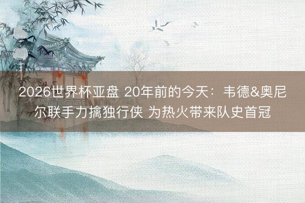 2026世界杯亚盘 20年前的今天:韦德&奥尼尔联手力擒独行侠 为热火带来队史首冠
