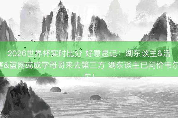 2026世界杯实时比分 好意思记:湖东谈主&活塞&篮网或成字母哥来去第三方 湖东谈主已问价韦尔!